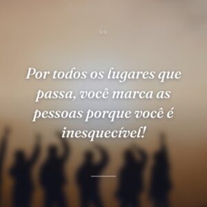 Por todos os lugares que passa, você marca as pessoas porque você é inesquecível!