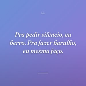 Pra pedir silêncio, eu berro. Pra fazer barulho, eu mesma faço.
