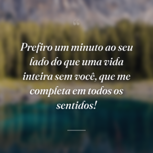 Prefiro um minuto ao seu lado do que uma vida inteira sem você, que me completa em todos os sentidos!