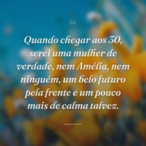 Quando chegar aos 30, serei uma mulher de verdade, nem Amélia, nem ninguém, um belo futuro pela frente e um pouco mais de calma talvez.