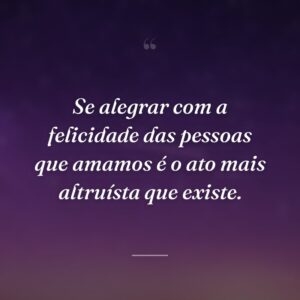 Se alegrar com a felicidade das pessoas que amamos é o ato mais altruísta que existe.