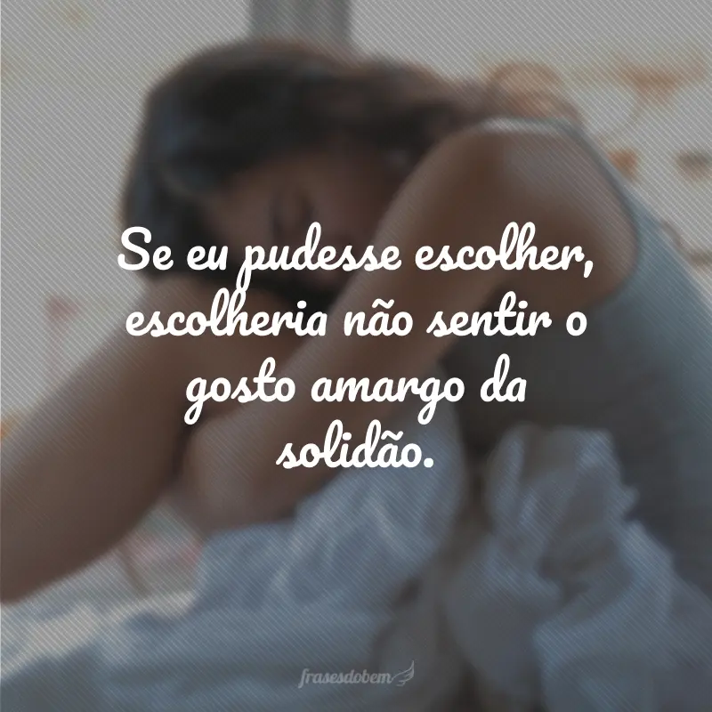 Se eu pudesse escolher, escolheria não sentir o gosto amargo da solidão.