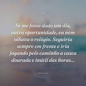 Se me fosse dado um dia, outra oportunidade, eu nem olhava o relógio. Seguiria sempre em frente e iria jogando pelo caminho a casca dourada e inútil das horas...