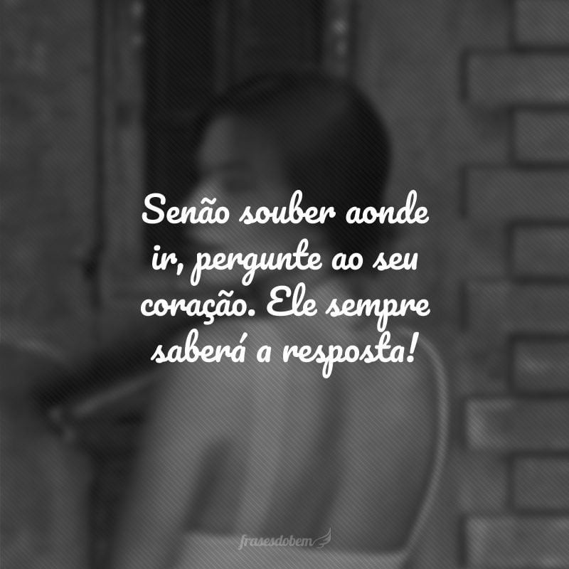 Senão souber aonde ir, pergunte ao seu coração. Ele sempre saberá a resposta!