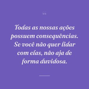 Todas as nossas ações possuem consequências. Se você não quer lidar com elas, não aja de forma duvidosa.