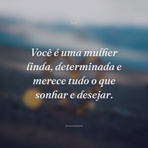 Você é uma mulher linda, determinada e merece tudo o que sonhar e desejar.