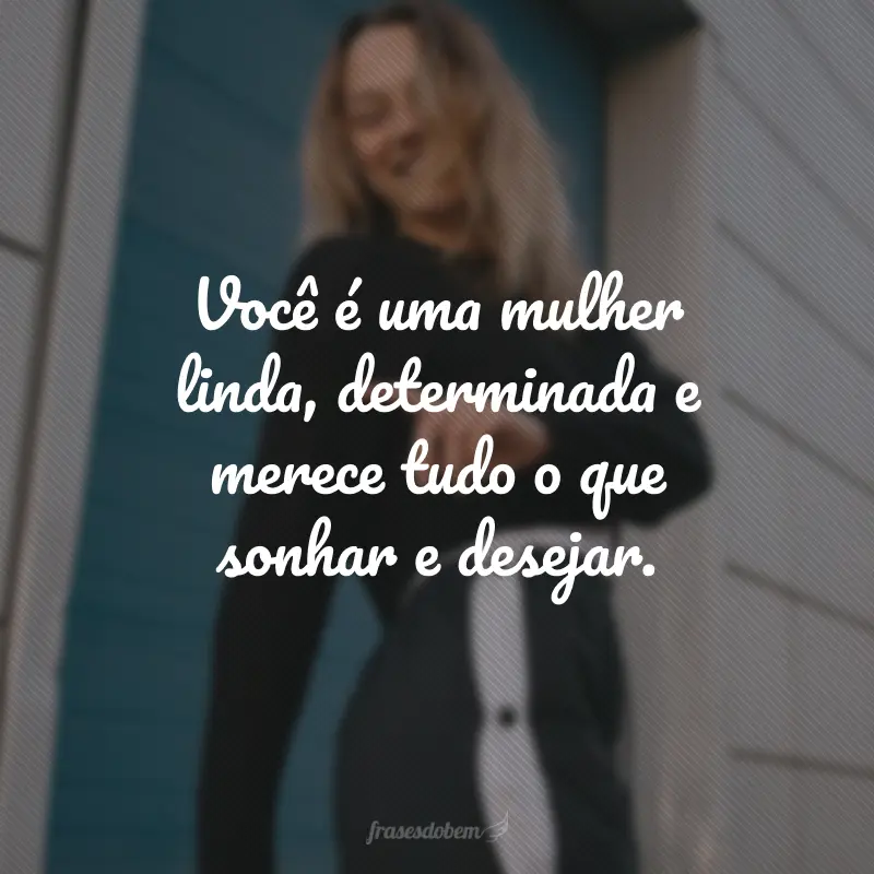 Você é uma mulher linda, determinada e merece tudo o que sonhar e desejar.