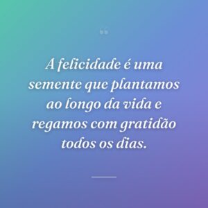 A felicidade é uma semente que plantamos ao longo da vida e regamos com gratidão todos os dias.