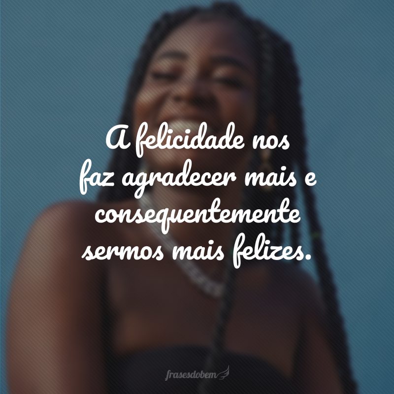 A felicidade nos faz agradecer mais e consequentemente sermos mais felizes.