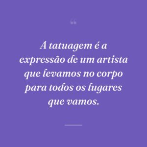 A tatuagem é a expressão de um artista que levamos no corpo para todos os lugares que vamos.