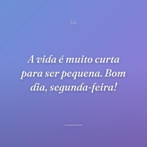 A vida é muito curta para ser pequena. Bom dia, segunda-feira!