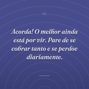 Acorda! O melhor ainda está por vir. Pare de se cobrar tanto e se perdoe diariamente.