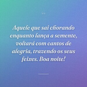 Aquele que sai chorando enquanto lança a semente, voltará com cantos de alegria, trazendo os seus feixes. Boa noite!