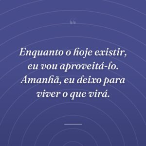 Enquanto o hoje existir, eu vou aproveitá-lo. Amanhã, eu deixo para viver o que virá.