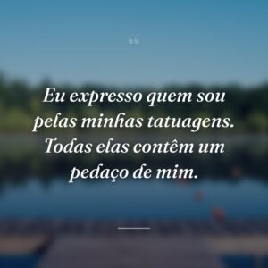 Eu expresso quem sou pelas minhas tatuagens. Todas elas contêm um pedaço de mim.
