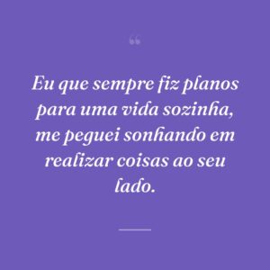 Eu que sempre fiz planos para uma vida sozinha, me peguei sonhando em realizar coisas ao seu lado.
