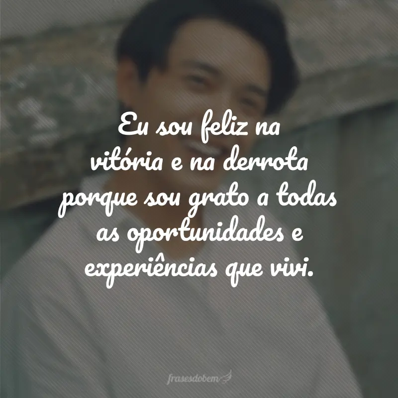 Eu sou feliz na vitória e na derrota porque sou grato a todas as oportunidades e experiências que vivi.