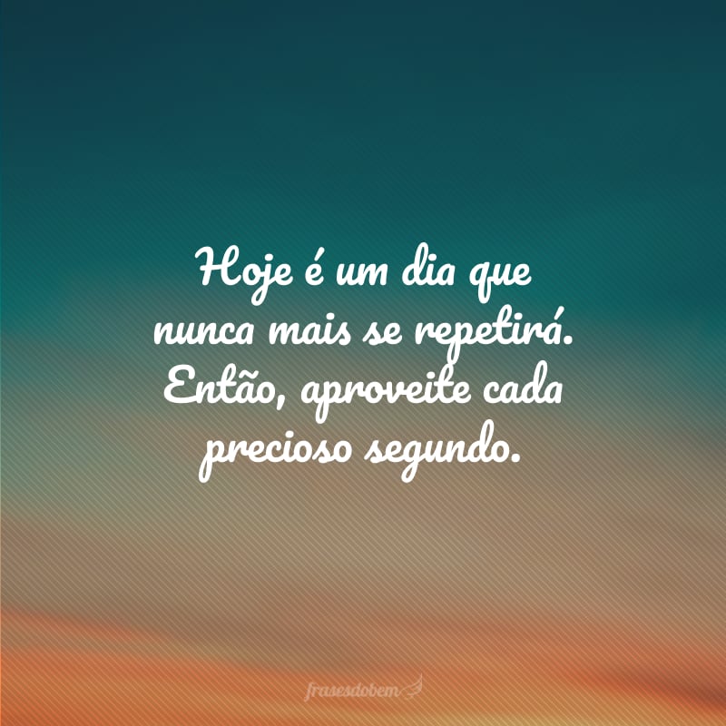 Hoje é um dia que nunca mais se repetirá. Então, aproveite cada precioso segundo.