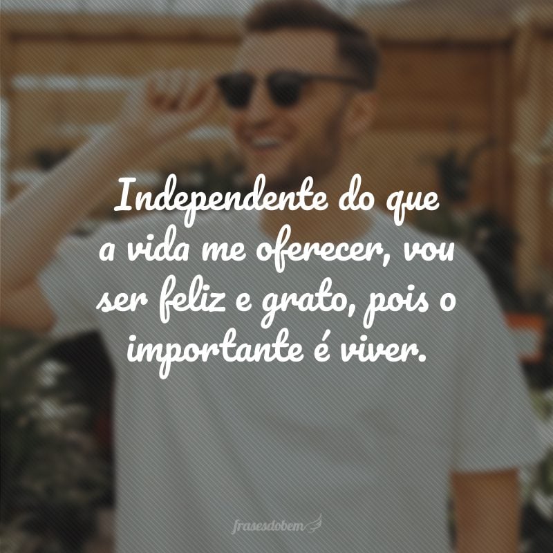 Independente do que a vida me oferecer, vou ser feliz e grato, pois o importante é viver.