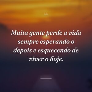 Muita gente perde a vida sempre esperando o depois e esquecendo de viver o hoje.