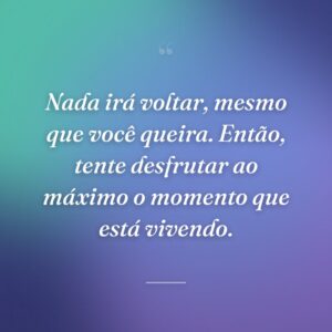 Nada irá voltar, mesmo que você queira. Então, tente desfrutar ao máximo o momento que está vivendo.