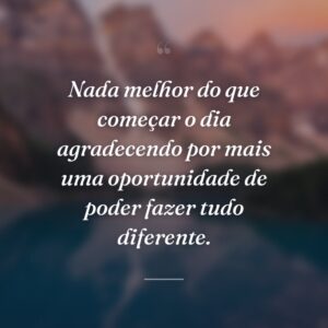 Nada melhor do que começar o dia agradecendo por mais uma oportunidade de poder fazer tudo diferente.