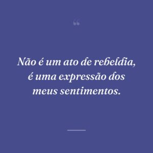 Não é um ato de rebeldia, é uma expressão dos meus sentimentos.