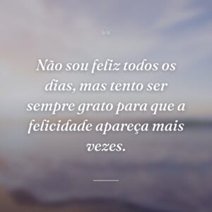 Não sou feliz todos os dias, mas tento ser sempre grato para que a felicidade apareça mais vezes.