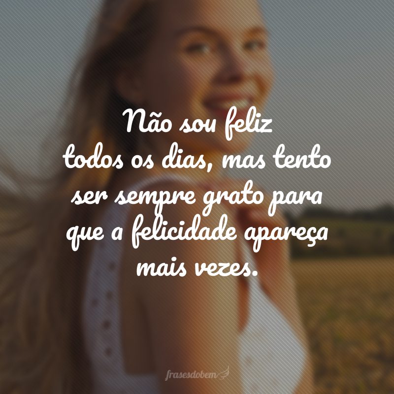 Não sou feliz todos os dias, mas tento ser sempre grato para que a felicidade apareça mais vezes.