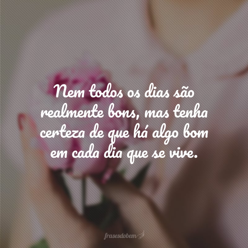 Nem todos os dias são realmente bons, mas tenha certeza de que há algo bom em cada dia que se vive.