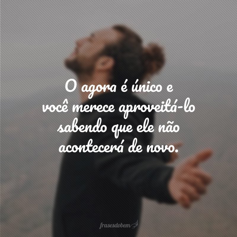 O agora é único e você merece aproveitá-lo sabendo que ele não acontecerá de novo.