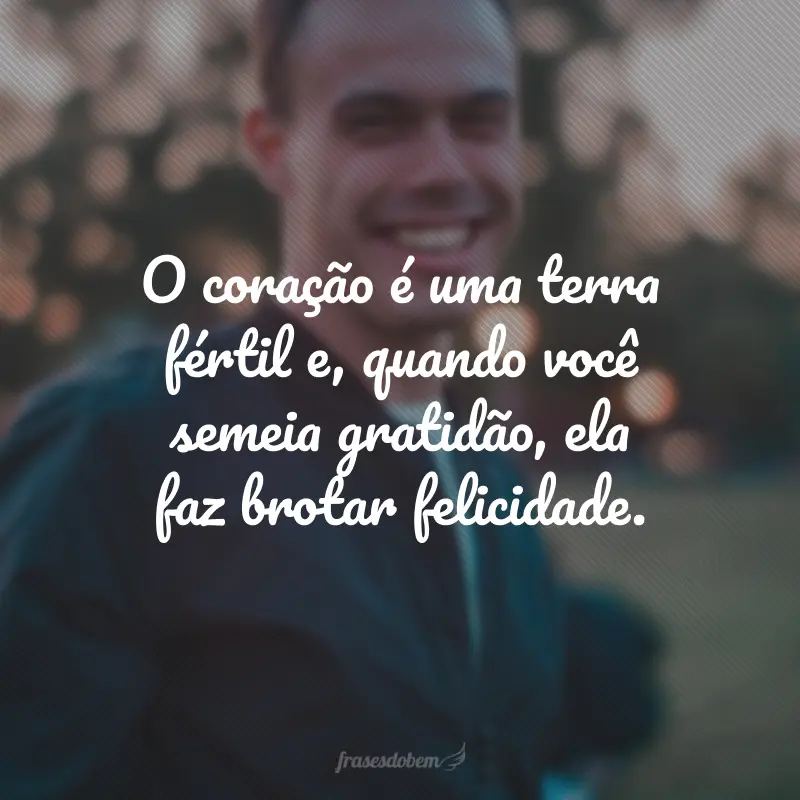 O coração é uma terra fértil e, quando você semeia gratidão, ela faz brotar felicidade.