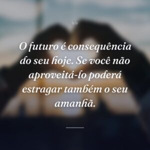O futuro é consequência do seu hoje. Se você não aproveitá-lo poderá estragar também o seu amanhã.