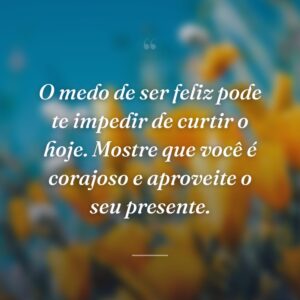 O medo de ser feliz pode te impedir de curtir o hoje. Mostre que você é corajoso e aproveite o seu presente.