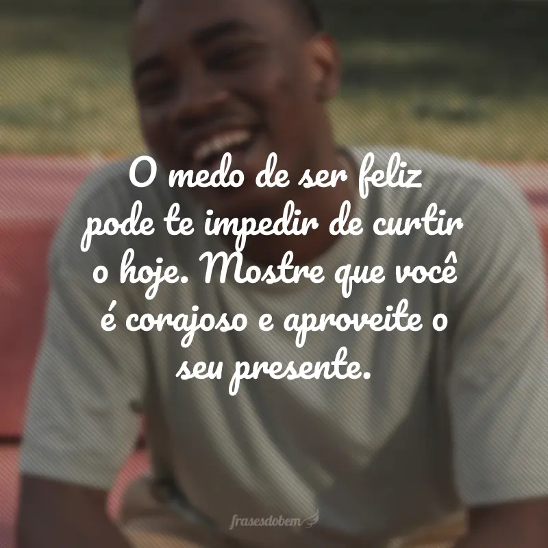 O medo de ser feliz pode te impedir de curtir o hoje. Mostre que você é corajoso e aproveite o seu presente.