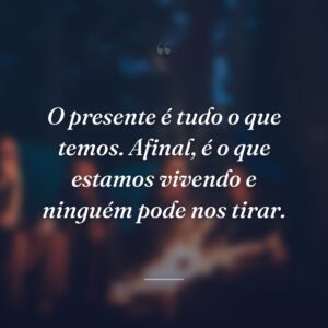 O presente é tudo o que temos. Afinal, é o que estamos vivendo e ninguém pode nos tirar.