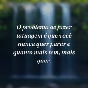 O problema de fazer tatuagem é que você nunca quer parar e quanto mais tem, mais quer.