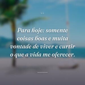 Para hoje: somente coisas boas e muita vontade de viver e curtir o que a vida me oferecer.