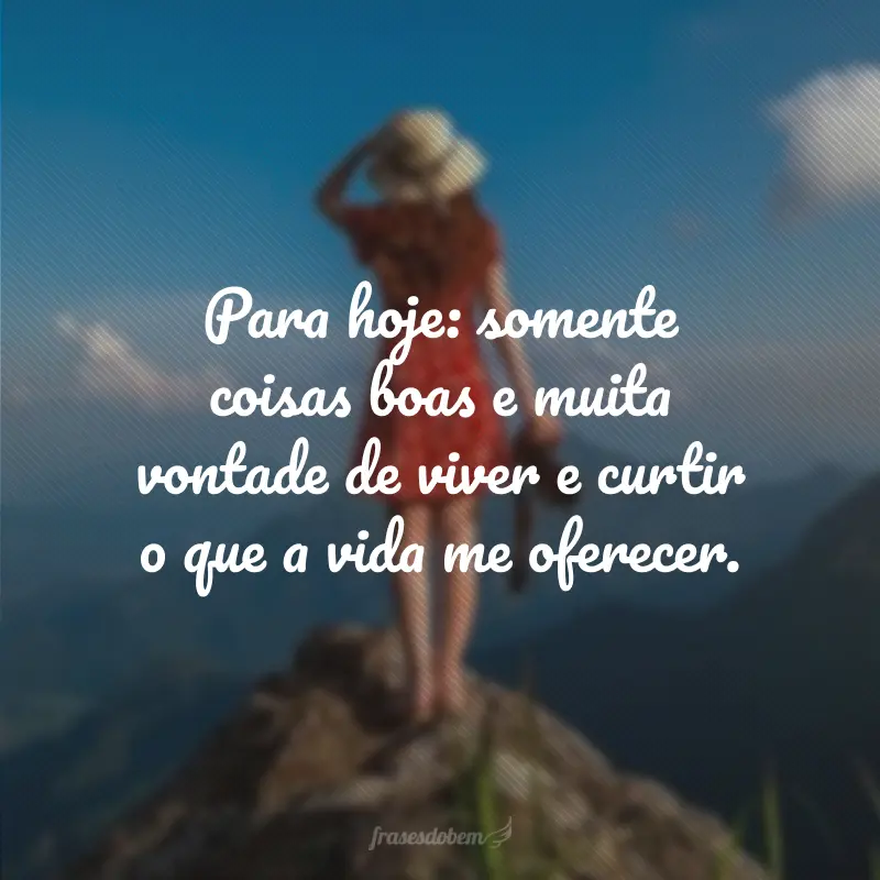 Para hoje: somente coisas boas e muita vontade de viver e curtir o que a vida me oferecer.