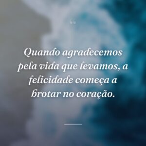 Quando agradecemos pela vida que levamos, a felicidade começa a brotar no coração.