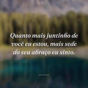 Quanto mais juntinho de você eu estou, mais sede do seu abraço eu sinto.