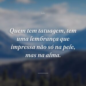 Quem tem tatuagem, tem uma lembrança que impressa não só na pele, mas na alma.