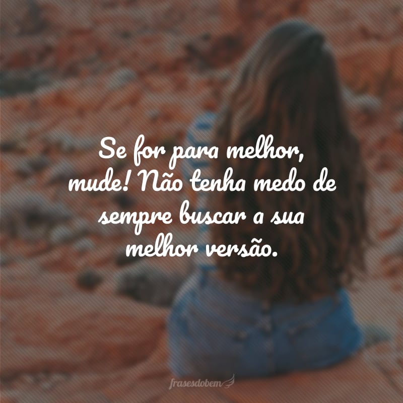 Se for para melhor, mude! Não tenha medo de sempre buscar a sua melhor versão.