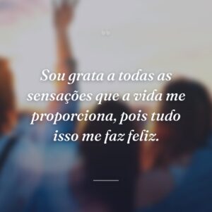 Sou grata a todas as sensações que a vida me proporciona, pois tudo isso me faz feliz.