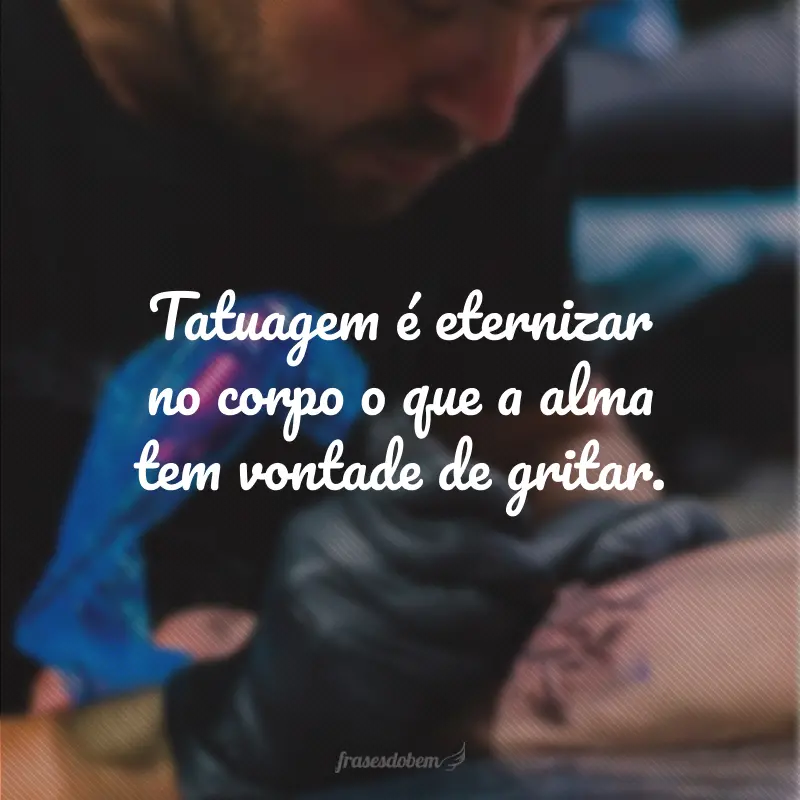 Tatuagem é eternizar no corpo o que a alma tem vontade de gritar.