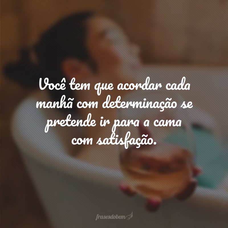 Você tem que acordar cada manhã com determinação se pretende ir para a cama com satisfação.