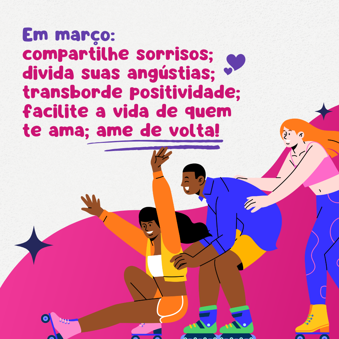 Em março: compartilhe sorrisos; divida suas angústias; transborde positividade; facilite a vida de quem te ama; ame de volta!