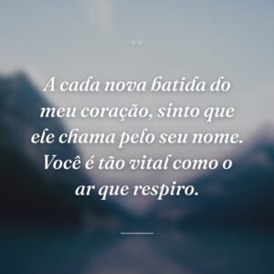 A cada nova batida do meu coração, sinto que ele chama pelo seu nome. Você é tão vital como o ar que respiro.