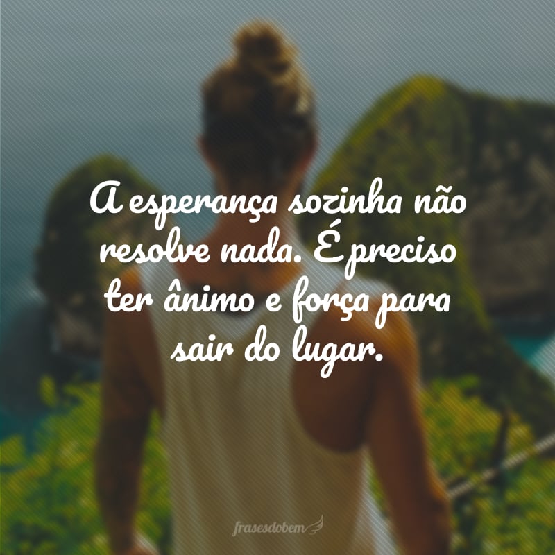 A esperança sozinha não resolve nada. É preciso ter ânimo e força para sair do lugar.