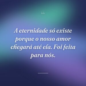 A eternidade só existe porque o nosso amor chegará até ela. Foi feita para nós.